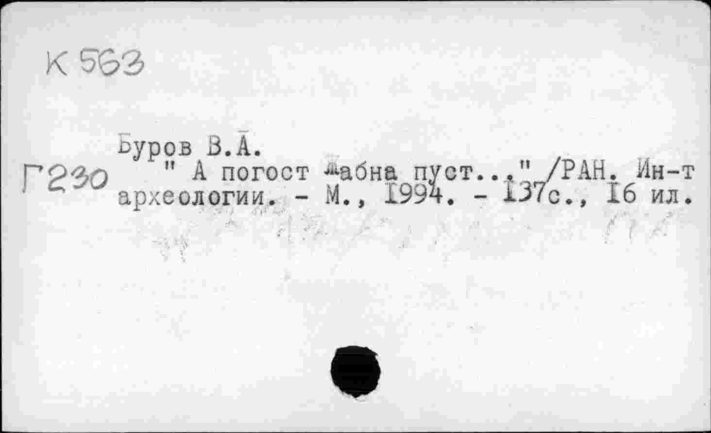 ﻿K 5СЭ
Г 230
Буров З.А.
" А погост ^абна.пуст.., ” /РАН. Ин-т археологии. - М.» 1994. - 137с., 16 ил.